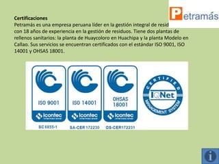 Certificaciones
Petramás es una empresa peruana líder en la gestión integral de residuos sólidos,
con 18 años de experiencia en la gestión de residuos. Tiene dos plantas de
rellenos sanitarios: la planta de Huaycoloro en Huachipa y la planta Modelo en
Callao. Sus servicios se encuentran certificados con el estándar ISO 9001, ISO
14001 y OHSAS 18001.
 