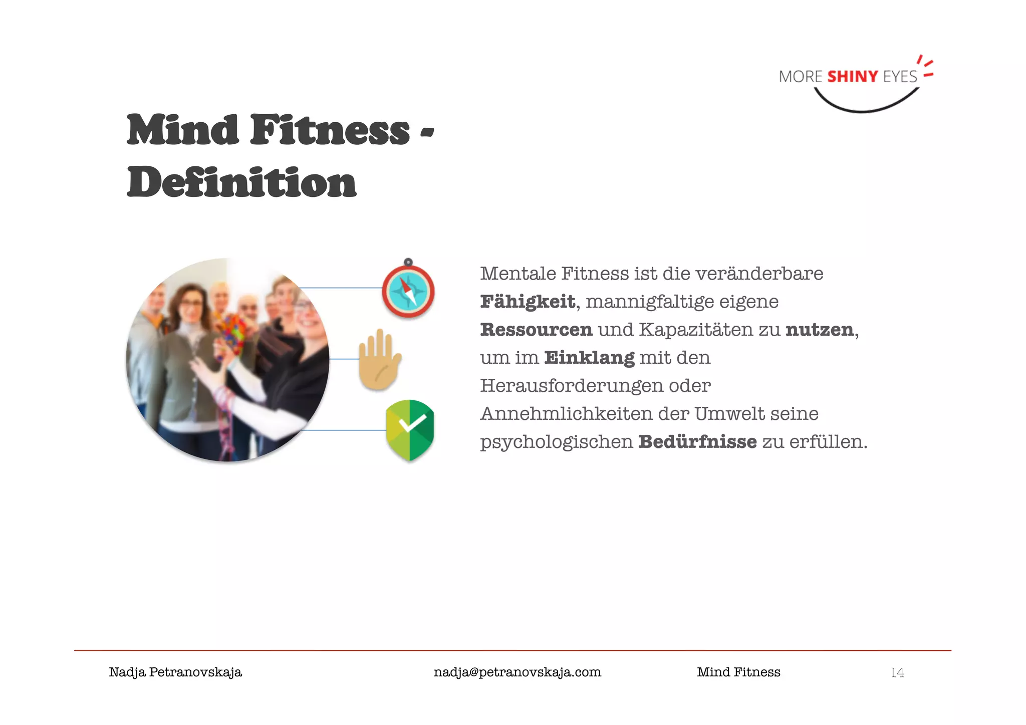 14

Nadja Petranovskaja 
 
 
nadja@petranovskaja.com 
 
Mind Fitness
Mentale Fitness ist die veränderbare
Fähigkeit, mannigfaltige eigene
Ressourcen und Kapazitäten zu nutzen,
um im Einklang mit den
Herausforderungen oder
Annehmlichkeiten der Umwelt seine
psychologischen Bedürfnisse zu erfüllen.
Mind Fitness -
Definition
		
		
		
 