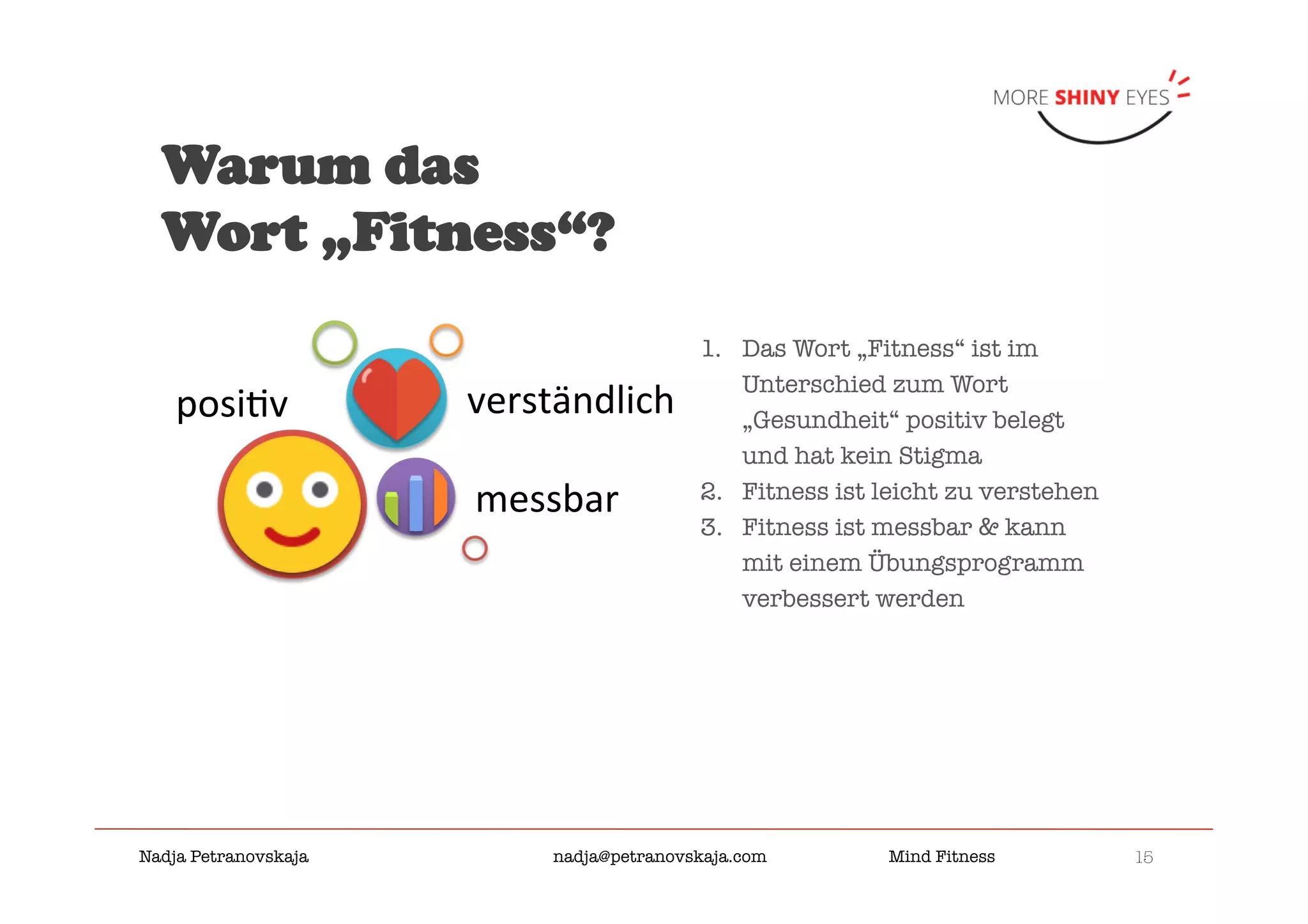 15

Nadja Petranovskaja 
 
 
nadja@petranovskaja.com 
 
Mind Fitness
1.  Das Wort „Fitness“ ist im
Unterschied zum Wort
„Gesundheit“ positiv belegt
und hat kein Stigma
2.  Fitness ist leicht zu verstehen
3.  Fitness ist messbar & kann
mit einem Übungsprogramm
verbessert werden 
Warum das
Wort „Fitness“?
posi&v	
messbar	
verständlich	
 