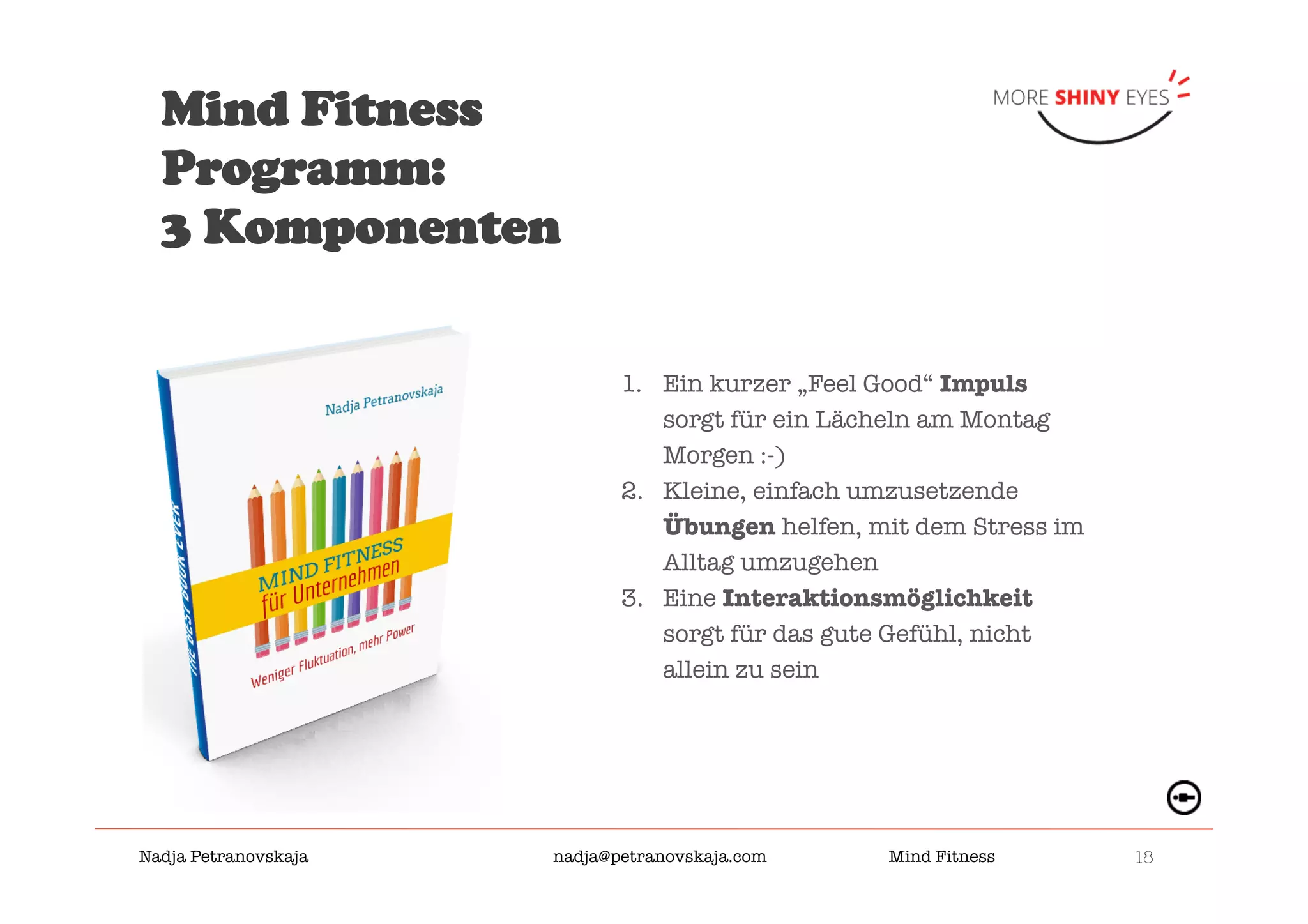 18

Nadja Petranovskaja 
 
 
nadja@petranovskaja.com 
 
Mind Fitness
Mind Fitness
Programm:
3 Komponenten
1.  Ein kurzer „Feel Good“ Impuls
sorgt für ein Lächeln am Montag
Morgen :-)
2.  Kleine, einfach umzusetzende
Übungen helfen, mit dem Stress im
Alltag umzugehen
3.  Eine Interaktionsmöglichkeit
sorgt für das gute Gefühl, nicht
allein zu sein
 