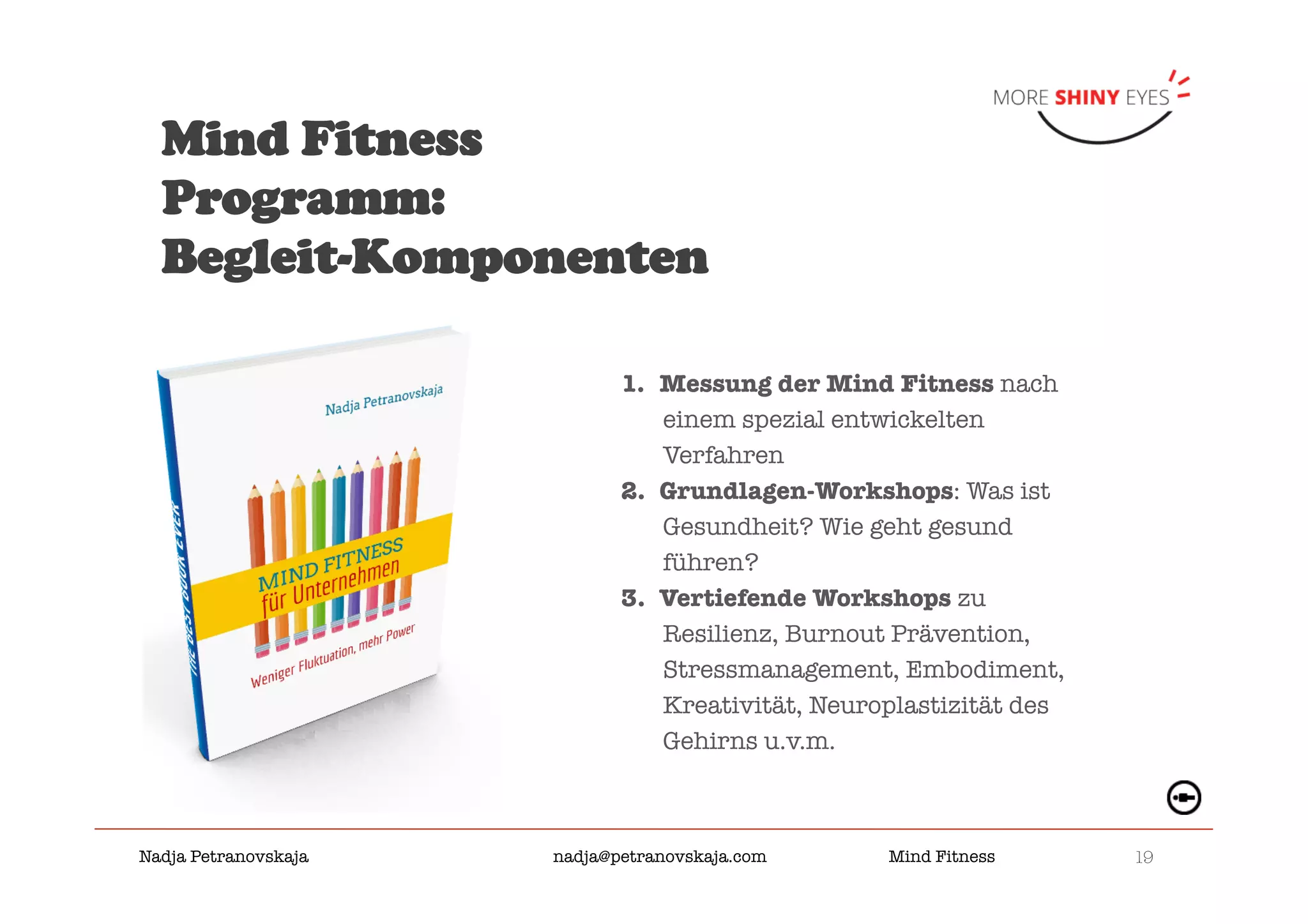 19

Nadja Petranovskaja 
 
 
nadja@petranovskaja.com 
 
Mind Fitness
Mind Fitness
Programm:
Begleit-Komponenten
1.  Messung der Mind Fitness nach
einem spezial entwickelten
Verfahren
2.  Grundlagen-Workshops: Was ist
Gesundheit? Wie geht gesund
führen?
3.  Vertiefende Workshops zu
Resilienz, Burnout Prävention,
Stressmanagement, Embodiment,
Kreativität, Neuroplastizität des
Gehirns u.v.m.
 