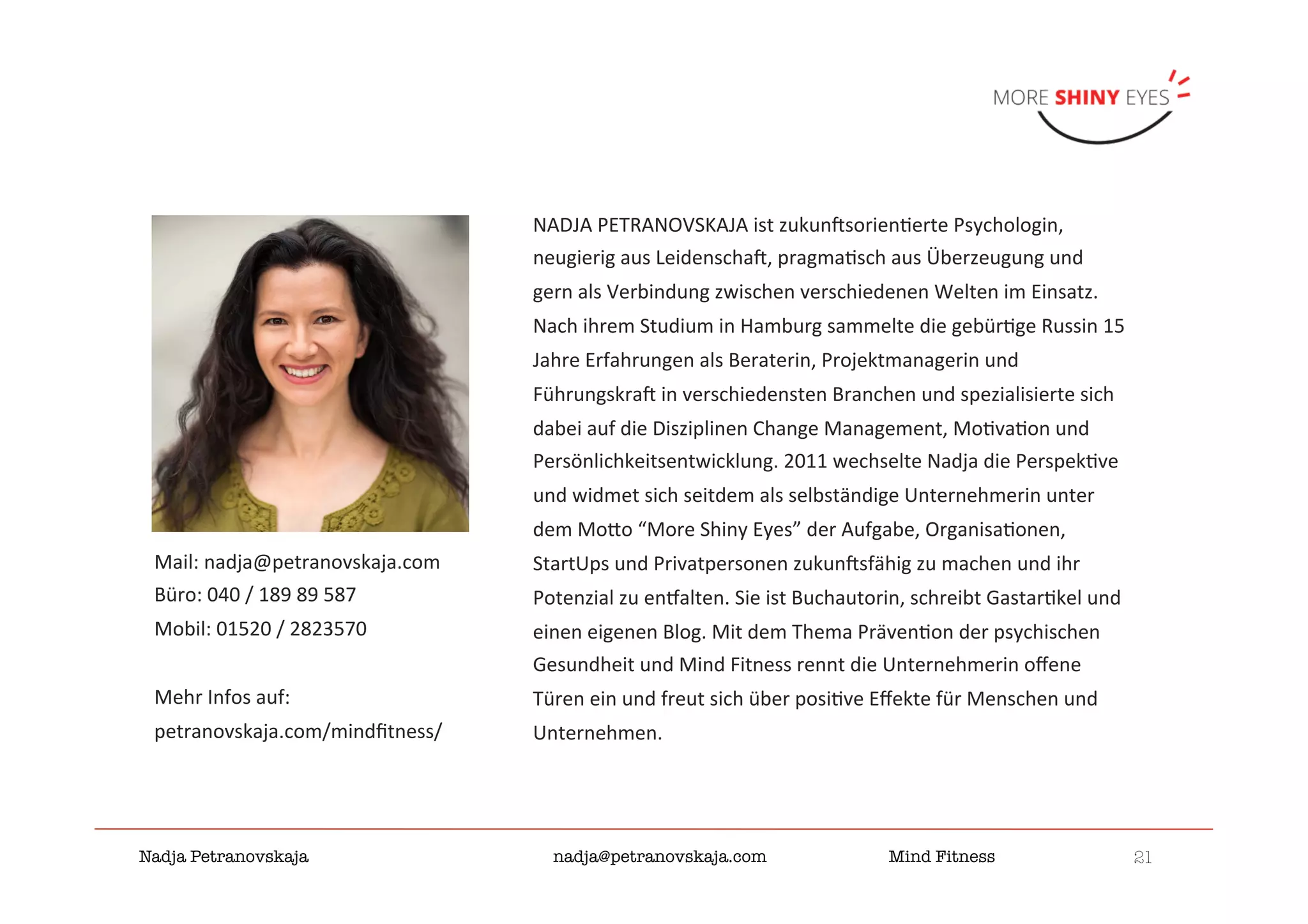 21

Nadja Petranovskaja 
 
 
nadja@petranovskaja.com 
 
Mind Fitness
NADJA	PETRANOVSKAJA	ist	zukunKsorien&erte	Psychologin,	
neugierig	aus	LeidenschaK,	pragma&sch	aus	Überzeugung	und	
gern	als	Verbindung	zwischen	verschiedenen	Welten	im	Einsatz.	
Nach	ihrem	Studium	in	Hamburg	sammelte	die	gebür&ge	Russin	15	
Jahre	Erfahrungen	als	Beraterin,	Projektmanagerin	und	
FührungskraK	in	verschiedensten	Branchen	und	spezialisierte	sich	
dabei	auf	die	Disziplinen	Change	Management,	Mo&va&on	und	
Persönlichkeitsentwicklung.	2011	wechselte	Nadja	die	Perspek&ve	
und	widmet	sich	seitdem	als	selbständige	Unternehmerin	unter	
dem	Moo	“More	Shiny	Eyes”	der	Aufgabe,	Organisa&onen,	
StartUps	und	Privatpersonen	zukunKsfähig	zu	machen	und	ihr	
Potenzial	zu	en_alten.	Sie	ist	Buchautorin,	schreibt	Gastar&kel	und	
einen	eigenen	Blog.	Mit	dem	Thema	Präven&on	der	psychischen	
Gesundheit	und	Mind	Fitness	rennt	die	Unternehmerin	oﬀene	
Türen	ein	und	freut	sich	über	posi&ve	Eﬀekte	für	Menschen	und	
Unternehmen.	
Mail:	nadja@petranovskaja.com	
Büro:	040	/	189	89	587	
Mobil:	01520	/	2823570	
	
Mehr	Infos	auf:	
petranovskaja.com/mindﬁtness/	
 