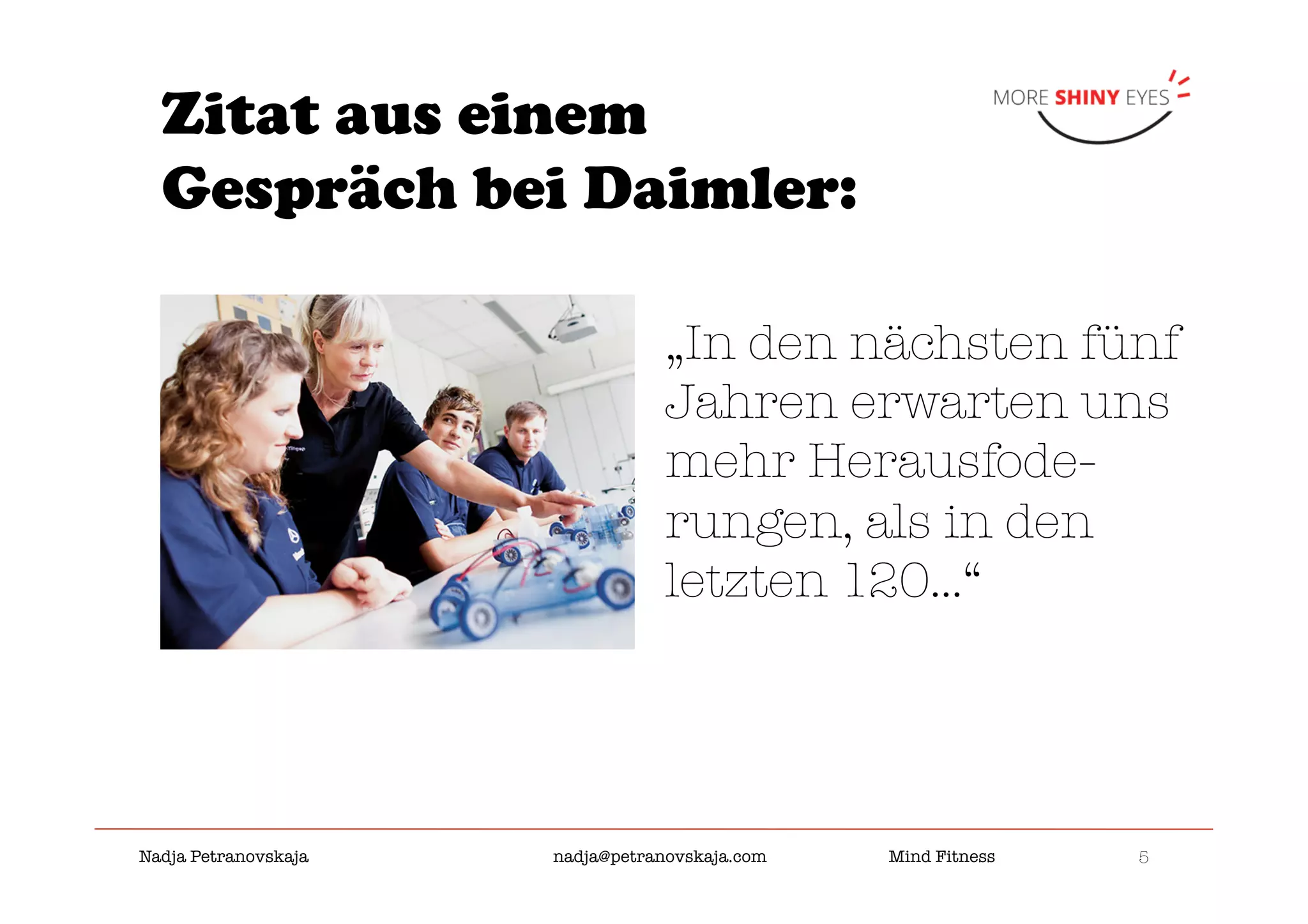 5

Nadja Petranovskaja 
 
 
nadja@petranovskaja.com 
 
Mind Fitness
Zitat aus einem
Gespräch bei Daimler:
„In den nächsten fünf
Jahren erwarten uns
mehr Herausfode-
rungen, als in den
letzten 120...“
 