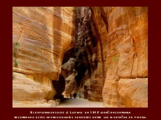 El explorador suizo  J. Ludwig  en 1812  logró encontrarla recorriendo estos impresionantes senderos entre  las montañas de piedra. 