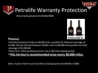 Petralife Warranty Protection
        Petra Cooling System Kit #4100/4200




Process:                                                   #4100/4200 Kit
•Vehicles between 0 miles to 40,000 mile s qualifies for Platinum coverage of
$5,000 .00 and Vehicles between 40,001 miles to 80,000 mile qualifies for Gold
coverage of $2,000.00
•Every first initial qualifying service has a 500 mile cooling period.
•This Service is recommended once every 30,000 miles.

Note: Invoice Ticket must have Petra Cooling System Kit #4100 or 4200.
 