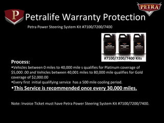 Petralife Warranty Protection
         Petra Power Steering System Kit #7100/7200/7400




                                                       #7100/7200/7400 Kits
Process:
•Vehicles between 0 miles to 40,000 mile s qualifies for Platinum coverage of
$5,000 .00 and Vehicles between 40,001 miles to 80,000 mile qualifies for Gold
coverage of $2,000.00
•Every first initial qualifying service has a 500 mile cooling period.
•This Service is recommended once every 30,000 miles.

Note: Invoice Ticket must have Petra Power Steering System Kit #7100/7200/7400.
 