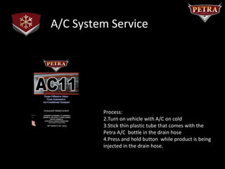 A/C System Service




         Process:
         2.Turn on vehicle with A/C on cold
         3.Stick thin plastic tube that comes with the
         Petra A/C bottle in the drain hose
         4.Press and hold button while product is being
         injected in the drain hose.
 