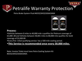 Petralife Warranty Protection
        Petra Brake System Fluid #6332/6432/6364/6464




Process:
•Vehicles between 0 miles to 40,000 mile s qualifies for Platinum coverage of
$5,000 .00 and Vehicles between 40,001 miles to 80,000 mile qualifies for Gold
coverage of $2,000.00
•Every first initial qualifying service has a 500 mile cooling period.
•This Service is recommended once every 30,000 miles.

Note: Invoice Ticket must have Petra Cooling System Kit
#6332/6432/6364/6464.
 