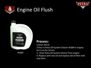 Engine Oil Flush




        Process:
        2.Drain old oil
        3.Pour in Petra Oil System Cleaner #1004 in engine
        let it run for 10 min.
#1004   3. Drain Petra Oil System Cleaner from engine
        4. Replace with new oil and replace old oil filter with
        new filter.
 