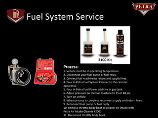 Fuel System Service



                                  #2100 Kit
         Process:
         1. Vehicle must be in operating temperature.
         2. Disconnect your fuel pump or fuel relay.
         3. Connect fuel machine to return and supply lines.
         4. Pour in Petra Fuel System Cleaner to the canister
         apparatus.
         5. Pour in Petra Fuel Power additive in gas tank.
         6. Adjust pressure on the fuel machine to 35 or 40 psi.
         7. Turn on vehicle
         8. When process is complete reconnect supply and return lines.
         9. Reconnect fuel pump or fuel reply
         10. Remove throttle body boot to cleaner air intake with
         Petra Air Intake Cleaner #2003
         11. Reconnect throttle body boot.
 