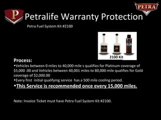 Petralife Warranty Protection
        Petra Fuel System Kit #2100




                                                        #2100 Kit
Process:
•Vehicles between 0 miles to 40,000 mile s qualifies for Platinum coverage of
$5,000 .00 and Vehicles between 40,001 miles to 80,000 mile qualifies for Gold
coverage of $2,000.00
•Every first initial qualifying service has a 500 mile cooling period.
•This Service is recommended once every 15,000 miles.

Note: Invoice Ticket must have Petra Fuel System Kit #2100.
 