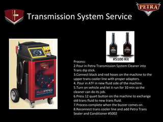 Transmission System Service



                                    #5100 Kit
           Process:
           2.Pour in Petra Transmission System Cleaner into
           Trans dip stick.
           3.Connect black and red hoses on the machine to the
           upper trans cooler line with proper adapters.
           4. Pour in ATF in new fluid side of the machine.
           5.Turn on vehicle and let it run for 10 min so the
           cleaner can do its job.
           6.Press 12 quart button on the machine to exchange
           old trans fluid to new trans fluid.
           7.Process complete when the buzzer comes on.
           8.Reconnect trans cooler line and add Petra Trans
           Sealer and Conditioner #5002
 