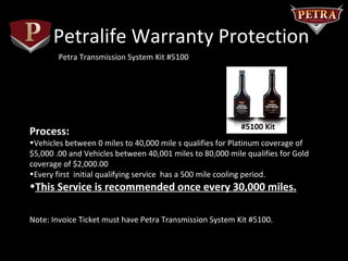 Petralife Warranty Protection
        Petra Transmission System Kit #5100




                                                           #5100 Kit
Process:
•Vehicles between 0 miles to 40,000 mile s qualifies for Platinum coverage of
$5,000 .00 and Vehicles between 40,001 miles to 80,000 mile qualifies for Gold
coverage of $2,000.00
•Every first initial qualifying service has a 500 mile cooling period.
•This Service is recommended once every 30,000 miles.

Note: Invoice Ticket must have Petra Transmission System Kit #5100.
 