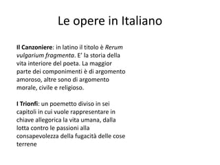 Le opere in Italiano
Il Canzoniere: in latino il titolo è Rerum
vulgarium fragmenta. E’ la storia della
vita interiore del poeta. La maggior
parte dei componimenti è di argomento
amoroso, altre sono di argomento
morale, civile e religioso.
I Trionfi: un poemetto diviso in sei
capitoli in cui vuole rappresentare in
chiave allegorica la vita umana, dalla
lotta contro le passioni alla
consapevolezza della fugacità delle cose
terrene
 