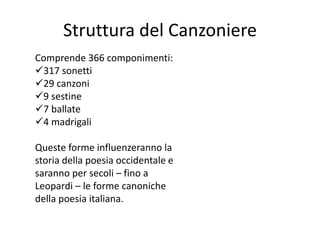 Struttura del Canzoniere
Comprende 366 componimenti:
317 sonetti
29 canzoni
9 sestine
7 ballate
4 madrigali
Queste forme influenzeranno la
storia della poesia occidentale e
saranno per secoli – fino a
Leopardi – le forme canoniche
della poesia italiana.
 