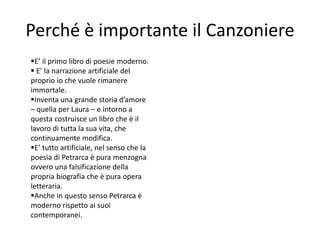 Perché è importante il Canzoniere
E’ il primo libro di poesie moderno.
 E’ la narrazione artificiale del
proprio io che vuole rimanere
immortale.
Inventa una grande storia d’amore
– quella per Laura – e intorno a
questa costruisce un libro che è il
lavoro di tutta la sua vita, che
continuamente modifica.
E’ tutto artificiale, nel senso che la
poesia di Petrarca è pura menzogna
ovvero una falsificazione della
propria biografia che è pura opera
letteraria.
Anche in questo senso Petrarca è
moderno rispetto ai suoi
contemporanei.
 