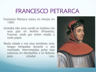 FRANCESCO PETRARCA
Francesco Petrarca naceu en Arezzo en
1304.
Contaba oito anos cando se instalou cos
seus pais en Aviñón (Provenza,
Francia), onde por entón residía a
corte papal.
Nesta cidade e nos seus arredores viviu
longas tempadas durante a súa
mocidade, interrompidas polas súas
estancias en Montpellier e en Bolonia
para estudar Leis.
 