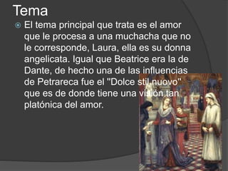 Tema
 El tema principal que trata es el amor
que le procesa a una muchacha que no
le corresponde, Laura, ella es su donna
angelicata. Igual que Beatrice era la de
Dante, de hecho una de las influencias
de Petrareca fue el ''Dolce stil nuovo''
que es de donde tiene una visión tan
platónica del amor.
 