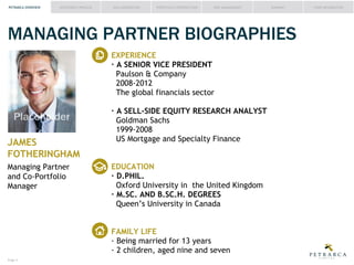 PETRARCA OVERVIEW

INVESTMENT PROCESS

IDEA GENERATION

PORTFOLIO CONSTRUCTION

RISK MANAGEMENT

SUMMARY

MANAGING PARTNER BIOGRAPHIES
EXPERIENCE
Paulson & Company
2008-2012
The global financials sector

Placeholder
JAMES
FOTHERINGHAM
Managing Partner
and Co-Portfolio
Manager

Goldman Sachs
US Mortgage and Specialty Finance

Oxford University in the United Kingdom
Queen’s University in Canada
FAMILY LIFE

Page #

FUND INFORMATION

 