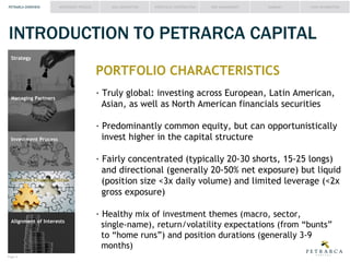 PETRARCA OVERVIEW

INVESTMENT PROCESS

IDEA GENERATION

PORTFOLIO CONSTRUCTION

RISK MANAGEMENT

SUMMARY

FUND INFORMATION

INTRODUCTION TO PETRARCA CAPITAL
Strategy

PORTFOLIO CHARACTERISTICS
Managing Partners

Investment Process

Asian, as well as North American financials securities
invest higher in the capital structure

Portfolio Characteristics

gross exposure)
Alignment of Interests

ealthy mix of investment themes (macro, sector,
months)

Page #

 