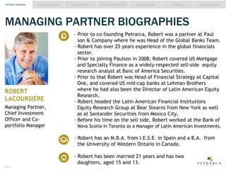 PETRARCA OVERVIEW

INVESTMENT PROCESS

IDEA GENERATION

PORTFOLIO CONSTRUCTION

RISK MANAGEMENT

SUMMARY

FUND INFORMATION

MANAGING PARTNER BIOGRAPHIES

Placeholder
ROBERT
LACOURSIÈRE
Managing Partner,
Chief Investment
Officer and Coportfolio Manager

Prior to co-founding Petrarca, Robert was a partner at Paul
son & Company where he was Head of the Global Banks Team.
Robert has over
years experience in the global financials
sector.
Prior to joining Paulson in 2008, Robert covered US Mortgage
and Specialty Finance as a widely-respected sell-side
research analyst at Banc of America Securities.
Prior to that Robert was Head of Financial Strategy at Capital
One, and covered US mid-cap banks at Lehman Brothers
where he had also been the Director of Latin American uity
Research.
Robert headed the Latin American Financial Institutions
Research Group at Bear Stearns from New York as well
as at Santander Securities from Mexico City.
Before his time on the sell side, Robert worked at the Bank of
Nova Scotia in Toronto as a Manager of Latin American Investments.

Robert has an M.B.A. from I.E.S.E. in Spain and a B.A. from
the University of Western Ontario in Canada.
Robert has been married 21 years and has two
daughters, aged
and
Page #

 