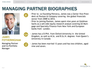 PETRARCA OVERVIEW

INVESTMENT PROCESS

IDEA GENERATION

PORTFOLIO CONSTRUCTION

RISK MANAGEMENT

SUMMARY

FUND INFORMATION

MANAGING PARTNER BIOGRAPHIES
dent at Paulson & Company covering the global financials
sector from 2008 to 2012.

Placeholder
JAMES
FOTHERINGHAM
Managing Partner
and Co-Portfolio
Manager

Page #

gage and Specialty Finance from New York and European
banks from London.
Kingdom, as well as M.Sc. and B.Sc.H. degrees from Queen’s
University in Canada
nine and seven.

 
