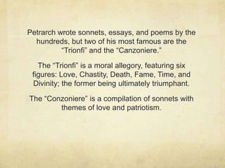 Petrarch wrote sonnets, essays, and poems by the
  hundreds, but two of his most famous are the
          “Trionfi” and the “Canzoniere.”

   The “Trionfi” is a moral allegory, featuring six
 figures: Love, Chastity, Death, Fame, Time, and
 Divinity; the former being ultimately triumphant.

The “Conzoniere” is a compilation of sonnets with
        themes of love and patriotism.
 