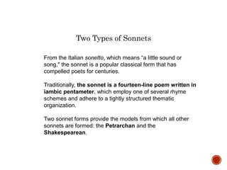 From the Italian sonetto, which means “a little sound or
song," the sonnet is a popular classical form that has
compelled poets for centuries.
Traditionally, the sonnet is a fourteen-line poem written in
iambic pentameter, which employ one of several rhyme
schemes and adhere to a tightly structured thematic
organization.
Two sonnet forms provide the models from which all other
sonnets are formed: the Petrarchan and the
Shakespearean.
Two Types of Sonnets
 