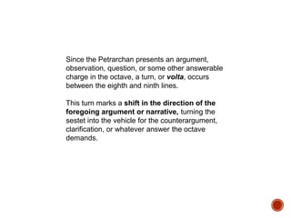 Since the Petrarchan presents an argument,
observation, question, or some other answerable
charge in the octave, a turn, or volta, occurs
between the eighth and ninth lines.
This turn marks a shift in the direction of the
foregoing argument or narrative, turning the
sestet into the vehicle for the counterargument,
clarification, or whatever answer the octave
demands.
 