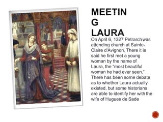 On April 6, 1327 Petrarchwas
attending church at Sainte-
Claire d'Avignon. There it is
said he first met a young
woman by the name of
Laura, the “most beautiful
woman he had ever seen.”
There has been some debate
as to whether Laura actually
existed, but some historians
are able to identify her with the
wife of Hugues de Sade
 
