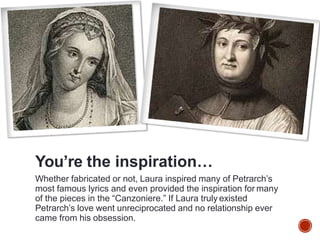 You’re the inspiration…
Whether fabricated or not, Laura inspired many of Petrarch’s
most famous lyrics and even provided the inspiration for many
of the pieces in the “Canzoniere.” If Laura truly existed
Petrarch’s love went unreciprocated and no relationship ever
came from his obsession.
 