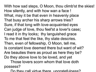 With how sad steps, O Moon, thou climb'st the skies! How silently, and with how wan a face ! What, may it be that even in heavenly place That busy archer his sharp arrows tries? Sure, if that long with love-acquainted eyes Can judge of love, thou feel'st a lover's case; I read it in thy looks;  thy languished grace To me that feel the like, thy state descries. Then, even of fellowship, O Moon, tell me, Is constant love deemed there but want of wit? Are beauties there as proud as here they be? Do they above love to be loved, and yet       Those lovers scorn whom that love doth possess?       Do they call virtue there, ungratefulness?