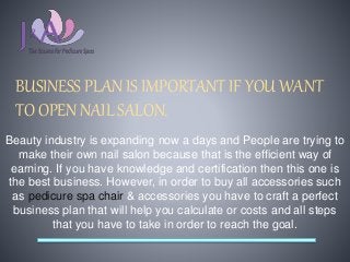 BUSINESS PLAN IS IMPORTANT IF YOU WANT
TO OPEN NAIL SALON.
Beauty industry is expanding now a days and People are trying to
make their own nail salon because that is the efficient way of
earning. If you have knowledge and certification then this one is
the best business. However, in order to buy all accessories such
as pedicure spa chair & accessories you have to craft a perfect
business plan that will help you calculate or costs and all steps
that you have to take in order to reach the goal.
 
