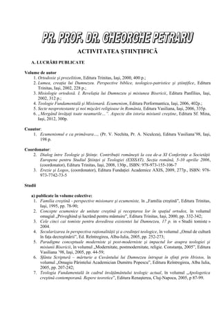 ACTIVITATEA ŞTIINŢIFICĂ
   A. LUCRĂRI PUBLICATE

Volume de autor
    1. Ortodoxie şi prozelitism, Editura Trinitas, Iaşi, 2000, 400 p.;
    2. Lumea, creaţia lui Dumnezeu. Perspective biblice, teologico-patristice şi ştiinţifice, Editura
       Trinitas, Iaşi, 2002, 228 p.;
    3. Misiologie ortodoxă. I. Revelaţia lui Dumnezeu şi misiunea Bisericii, Editura Panfilius, Iaşi,
       2002, 312 p.;
    4. Teologie Fundamentală şi Misionară. Ecumenism, Editura Performantica, Iaşi, 2006, 402p.;
    5. Secte neoprotestante şi noi mişcări religioase în România, Editura Vasiliana, Iaşi, 2006, 335p.
    6. „Mergând învăţaţi toate neamurile…”. Aspecte din istoria misiunii creştine, Editura Sf. Mina,
       Iaşi, 2012, 300p.

Coautor:
   1. Ecumenismul e ca primăvara…, (Pr. V. Nechita, Pr. A. Niculcea), Editura Vasiliana’98, Iaşi,
       198 p.

Coordonator:
    2. Dialog între Teologie şi Ştiinţe. Contribuţii româneşti la cea de-a XI Conferinţe a Societăţii
       Europene pentru Studiul Ştiinţei şi Teologiei (ESSSAT), Secţia română, 5-10 aprilie 2006,
       (coordonator), Editura Trinitas, Iaşi, 2008, 130p., ISBN: 978-973-155-106-7
    3. Erezie şi Logos, (coordonator), Editura Fundaţiei Academice AXIS, 2009, 277p., ISBN: 978-
       973-7742-73-5

Studii

   a) publicate în volume colective:
    1. Familia creştină - perspective misionare şi ecumeniste, în „Familia creştină”, Editura Trinitas,
        Iaşi, 1995, pp. 78-90;
    2. Concepte ecumenice de unitate creştină şi receptarea lor în spaţiul ortodox, în volumul
        omagial „Priveghind şi lucrând pentru mântuire”, Editura Trinitas, Iaşi, 2000, pp. 332-342;
    3. Cele cinci cai tomiste pentru dovedirea existentei lui Dumnezeu, 17 p. in « Studii tomiste »
        2004.
    4. Secularizarea în perspectiva raţionalităţii şi a credinţei teologice, în volumul „Omul de cultură
        în faţa decreştinării”, Ed. Reîntregirea, Alba-Iulia, 2005, pp. 252-273;
    5. Paradigme conceptuale moderniste şi post-moderniste şi impactul lor asupra teologiei şi
        misiunii Bisericii, în volumul „Modernitate, postmodernitate, religie. Constanţa, 2005”, Editura
        Vasiliana ’98, Iaşi, 2005, pp. 44-59;
    6. Sfânta Scriptură – mărturie a Cuvântului lui Dumnezeu întrupat în sfinţi prin Hristos, în
        volumul „Omagiu Părintelui Academician Dumitru Popescu”, Editura Reîntregirea, Alba Iulia,
        2005, pp. 207-242;
    7. Teologia Fundamentală în cadrul învăţământului teologic actual, în volumul „Apologetica
        creştină contemporană. Repere teoretice”, Editura Renaşterea, Cluj-Napoca, 2005, p 87-99.
 