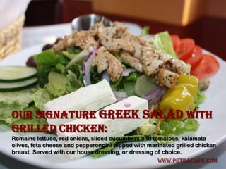 Our signature Greek Salad with
Grilled Chicken:
Romaine lettuce, red onions, sliced cucumbers and tomatoes, kalamata
olives, feta cheese and pepperoncini topped with marinated grilled chicken
breast. Served with our house dressing, or dressing of choice.
                                                    www.petracafe.com
 