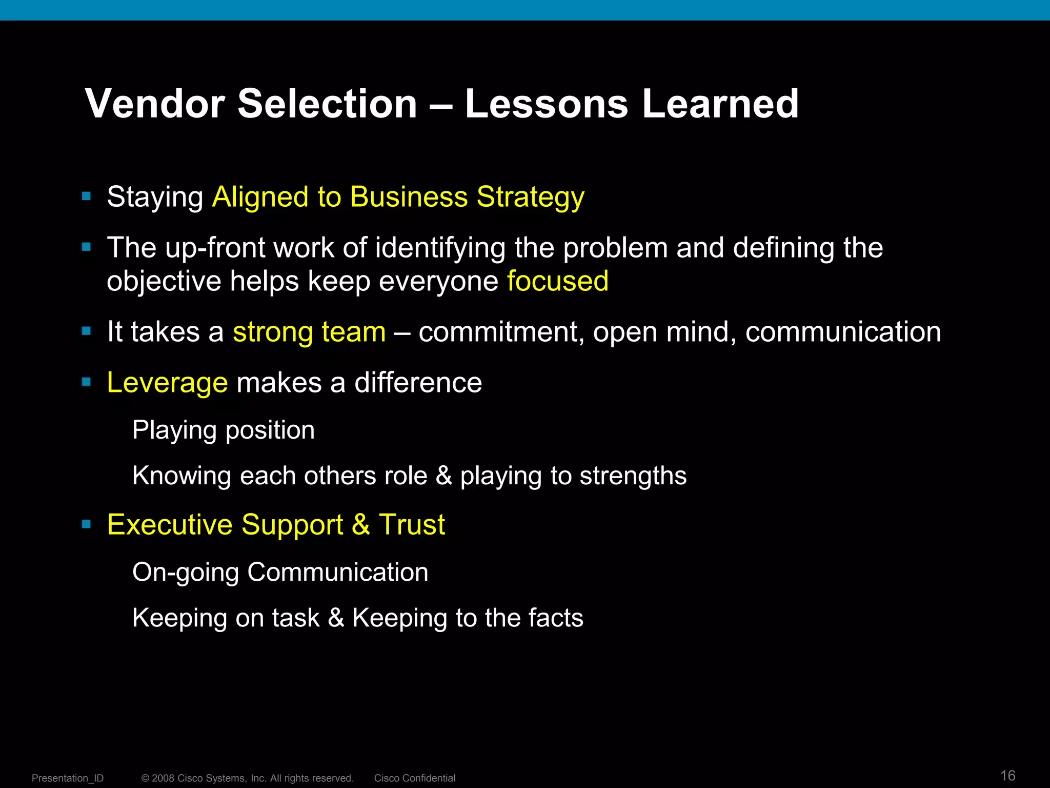 Vendor Selection – Lessons Learned

          Staying Aligned to Business Strategy
          The up-front work of identifying the problem and defining the
           objective helps keep everyone focused
          It takes a strong team – commitment, open mind, communication
          Leverage makes a difference
                  Playing position
                  Knowing each others role & playing to strengths
          Executive Support & Trust
                  On-going Communication
                  Keeping on task & Keeping to the facts




Presentation_ID   © 2008 Cisco Systems, Inc. All rights reserved.   Cisco Confidential   16
 