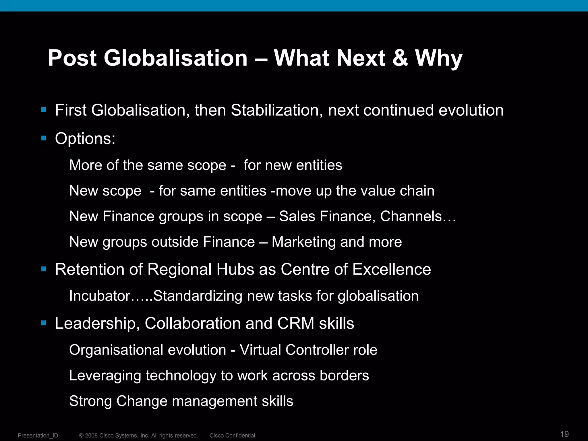 Post Globalisation – What Next & Why

         First Globalisation, then Stabilization, next continued evolution
         Options:
                  More of the same scope - for new entities
                  New scope - for same entities -move up the value chain
                  New Finance groups in scope – Sales Finance, Channels…
                  New groups outside Finance – Marketing and more
         Retention of Regional Hubs as Centre of Excellence
                  Incubator…..Standardizing new tasks for globalisation
         Leadership, Collaboration and CRM skills
                  Organisational evolution - Virtual Controller role
                  Leveraging technology to work across borders
                  Strong Change management skills

Presentation_ID    © 2008 Cisco Systems, Inc. All rights reserved.   Cisco Confidential   19
 
