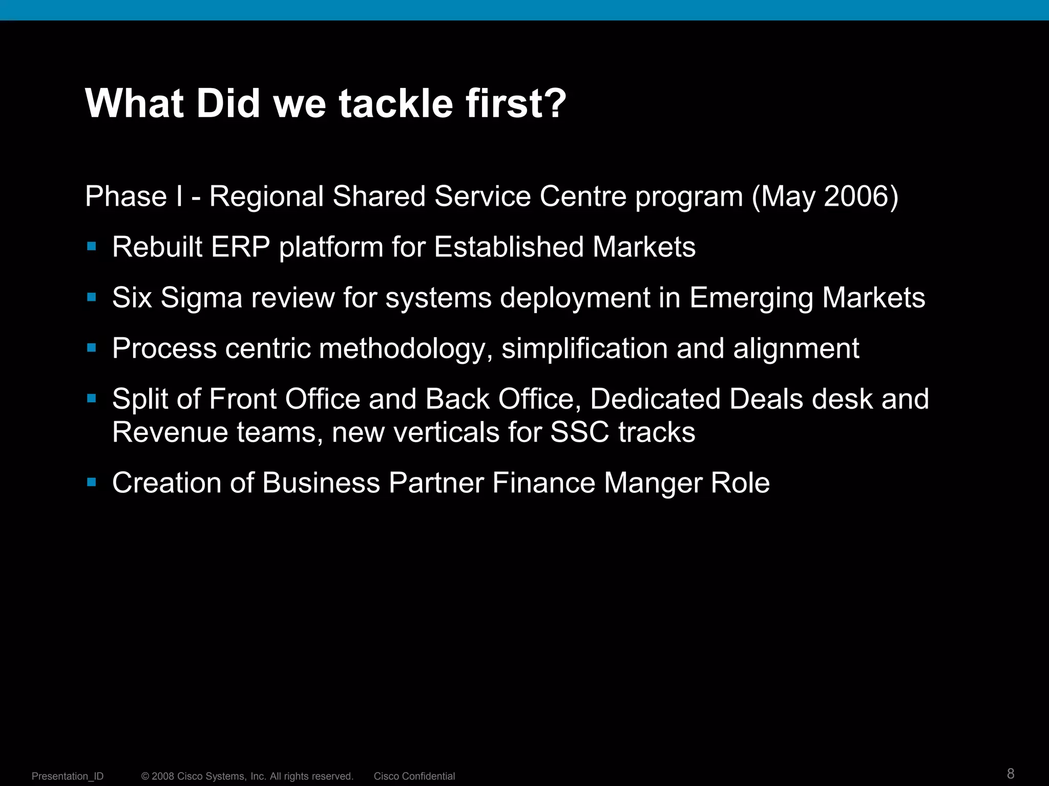 What Did we tackle first?

           Phase I - Regional Shared Service Centre program (May 2006)
            Rebuilt ERP platform for Established Markets
            Six Sigma review for systems deployment in Emerging Markets
            Process centric methodology, simplification and alignment
            Split of Front Office and Back Office, Dedicated Deals desk and
             Revenue teams, new verticals for SSC tracks
            Creation of Business Partner Finance Manger Role




Presentation_ID   © 2008 Cisco Systems, Inc. All rights reserved.   Cisco Confidential   8
 