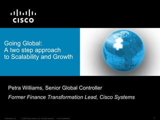 Going Global:
A two step approach
to Scalability and Growth



    Petra Williams, Senior Global Controller
    Former Finance Transformation Lead, Cisco Systems


Presentation_ID   © 2008 Cisco Systems, Inc. All rights reserved.   Cisco Confidential   1
 