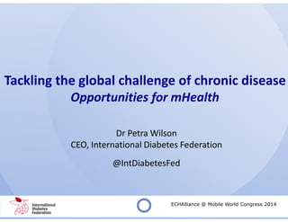 Tackling the global challenge of chronic disease
Opportunities for mHealth
Dr Petra Wilson
CEO, International Diabetes Federation
@IntDiabetesFed
ECHAlliance @ Mobile World Congress 2014
 