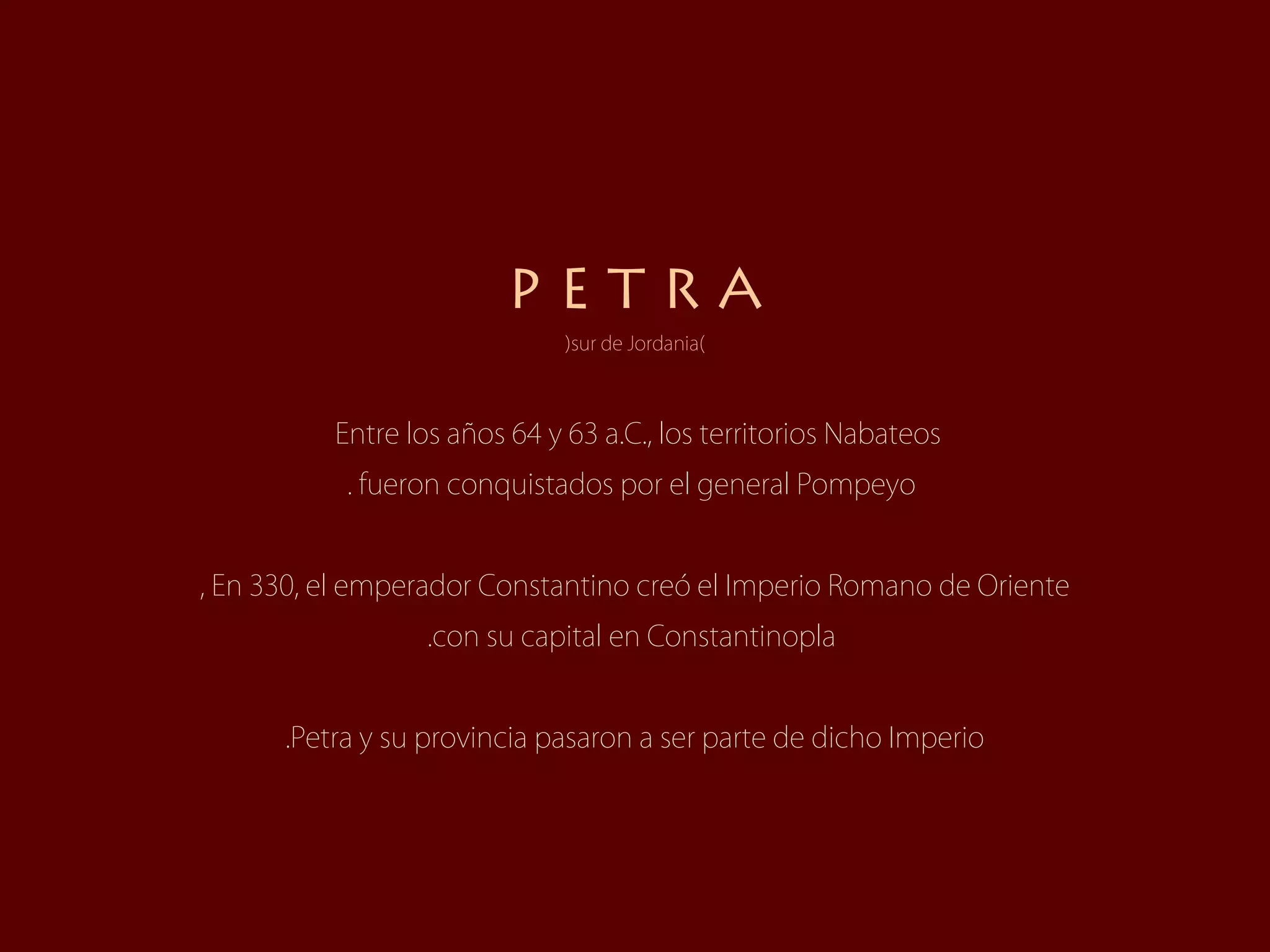 PETRA
                              (sur de Jordania)



          Entre los años 64 y 63 a.C., los territorios Nabateos
           . fueron conquistados por el general Pompeyo


, En 330, el emperador Constantino creó el Imperio Romano de Oriente
                  .con su capital en Constantinopla


      .Petra y su provincia pasaron a ser parte de dicho Imperio
 