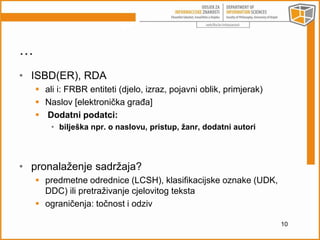 … 
• ISBD(ER), RDA 
 ali i: FRBR entiteti (djelo, izraz, pojavni oblik, primjerak) 
 Naslov [elektronička građa] 
 Dodatni podatci: 
• bilješka npr. o naslovu, pristup, žanr, dodatni autori 
• pronalaženje sadržaja? 
 predmetne odrednice (LCSH), klasifikacijske oznake (UDK, 
DDC) ili pretraživanje cjelovitog teksta 
 ograničenja: točnost i odziv 
10 
 