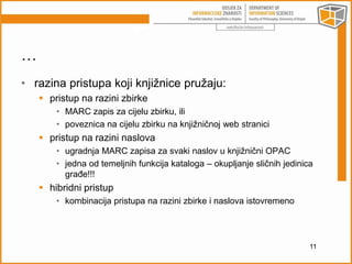 … 
• razina pristupa koji knjižnice pružaju: 
 pristup na razini zbirke 
• MARC zapis za cijelu zbirku, ili 
• poveznica na cijelu zbirku na knjižničnoj web stranici 
 pristup na razini naslova 
• ugradnja MARC zapisa za svaki naslov u knjižnični OPAC 
• jedna od temeljnih funkcija kataloga – okupljanje sličnih jedinica 
građe!!! 
 hibridni pristup 
• kombinacija pristupa na razini zbirke i naslova istovremeno 
11 
 
