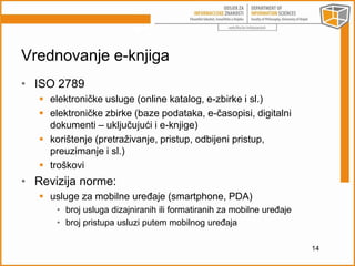 Vrednovanje e-knjiga 
• ISO 2789 
 elektroničke usluge (online katalog, e-zbirke i sl.) 
 elektroničke zbirke (baze podataka, e-časopisi, digitalni 
dokumenti – uključujući i e-knjige) 
 korištenje (pretraživanje, pristup, odbijeni pristup, 
preuzimanje i sl.) 
 troškovi 
• Revizija norme: 
 usluge za mobilne uređaje (smartphone, PDA) 
• broj usluga dizajniranih ili formatiranih za mobilne uređaje 
• broj pristupa usluzi putem mobilnog uređaja 
14 
 