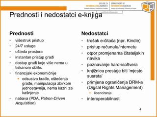 Prednosti i nedostatci e-knjiga 
Prednosti 
• višestruk pristup 
• 24/7 usluga 
• ušteda prostora 
• instantan pristup građi 
• dostup građi koje više nema u 
tiskanom obliku 
• financijski ekonomičnije 
 odsustvo krađe, oštećenja 
građe, manipulacija zbirkom 
jednostavnija, nema kazni za 
kašnjenje 
• nabava (PDA, Patron-Driven 
Acquisition) 
Nedostatci 
• trošak e-čitača (npr. Kindle) 
• pristup računalu/internetu 
• otpor promjenama čitateljskih 
navika 
• poznavanje hard-/softvera 
• knjižnica prestaje biti ‘mjesto 
susreta’ 
• primjena ograničenja DRM-a 
(Digital Rights Management) 
 licenciranje 
• interoperabilnost 
4 
 