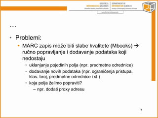 … 
• Problemi: 
 MARC zapis može biti slabe kvalitete (Mbooks)  
ručno popravljanje i dodavanje podataka koji 
nedostaju 
• uklanjanje pojedinih polja (npr. predmetne odrednice) 
• dodavanje novih podataka (npr. ograničenja pristupa, 
klas. broj, predmetne odrednice i sl.) 
• koja polja želimo popraviti? 
– npr. dodati proxy adresu 
7 
 
