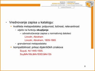 • Vrednovanje zapisa u katalogu: 
 kvaliteta metapodataka: potpunost, točnost, relevantnost 
• utječe na funkciju okupljanja 
– udvostručavanje zapisa u normativnoj datoteci 
Lincoln, Abraham 
Lincoln, Abraham, 1809-1865 
• granularnost metapodataka 
 kompatibilnost: prikaz dijakritičkih znakova 
Suyuṭi, ǂd 1445-1505. 
Suyūṭī 
8 
 
