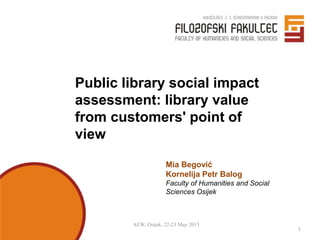 AEW, Osijek, 22-23 May 2015
1
Public library social impact
assessment: library value
from customers' point of
view
Mia Begović
Kornelija Petr Balog
Faculty of Humanities and Social
Sciences Osijek
 