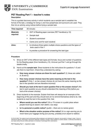 PET Reading Part 1 – teacher’s notes
Description
This is a guided discovery activity in which students use a sample task to establish the
format of the task, a strategy for doing it, and how paraphrase and synonyms are used. They
then do an activity using notices before trying a sample task.
Time required: 60 minutes
Materials
required:
 OHT of Reading paper overview (PET handbook p.10)
 Sample task
 Student’s worksheet
 Cards (one card for each student)
Aims:  to introduce three-option multiple choice questions and the types of
texts used in Part 1
 to practise a procedure for answering this task type
Procedure
1. Show an OHT of the different task types and formats, focus and number of questions
for the Reading paper (from handbook p.10). Uncover just Part 1 and go through the
details briefly.
2. Hand out the sample task. Direct students to the instructions for questions 1–5 and
ask them to read them. Check they understand by asking:
 How many answer choices are there for each question? (3, these are called
A, B and C)
 How many answer choices have the same meaning as the text in the
question? (Only 1, so two answer choices do not have the same meaning as the
text in the question and are therefore incorrect)
 Should you look at the text in each question first or the answer choice? (the
text in each question as you should understand the meaning of this before you
look at the answer choices)
3. Direct students to the example. Explain that there will always be an example at the
beginning of this part and they should look at it to remind themselves what to do. Ask
students to read the text in the question first. Ask:
 Where would you see this notice? (On a TV screen in a public place where
people travel eg an airport, train station, bus stop)
 Is it a personal or public notice? (public – there are no names given)
 What is the situation and/or purpose of the notice? (it is a sign warning you to
never leave your luggage during your journey, probably at an airport or station)
© UCLES 2008. This material may be photocopied (without alteration) and distributed for classroom use provided no charge is made. It may not
otherwise be altered, photocopied, reproduced, distributed, published, recorded, made available on another website, or otherwise transmitted by
any means without the prior written permission of University of Cambridge ESOL Examinations.
PET Reading Part 1 – teacher’s notes www.cambridgeesol.org/teach
Page 1 of 9
 