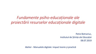 Fundamente psiho-educaționale ale
proiectării resurselor educaționale digitale
Petre Botnariuc,
Institutul de Științe ale Educației
08.07.2019
Atelier - Manualele digitale: impact teorie și practică
 